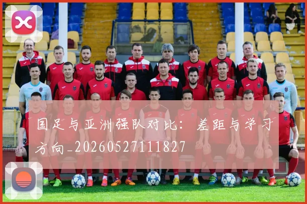 国足与亚洲强队对比:差距与学习方向_20260527111827