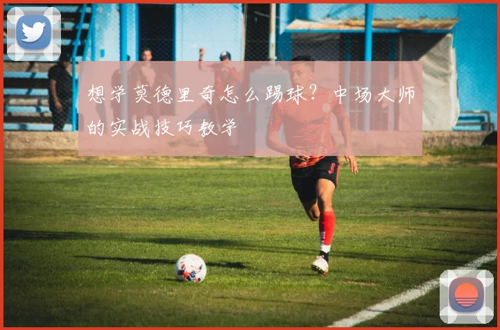 想学莫德里奇怎么踢球?中场大师的实战技巧教学