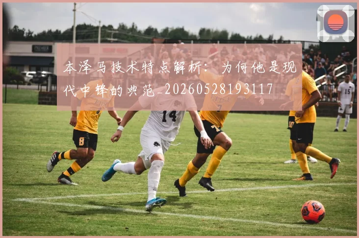 本泽马技术特点解析：为何他是现代中锋的典范_20260528193117