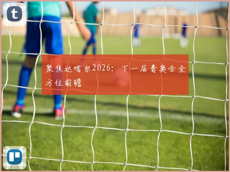 聚焦达喀尔2026:下一届青奥会全方位前瞻