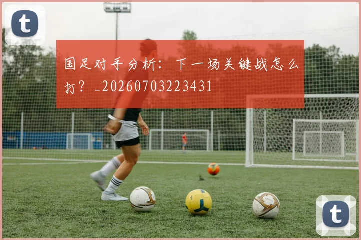 国足对手分析：下一场关键战怎么打？_20260703223431