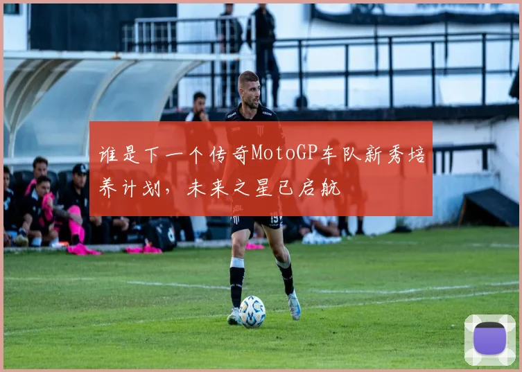谁是下一个传奇MotoGP车队新秀培养计划，未来之星已启航