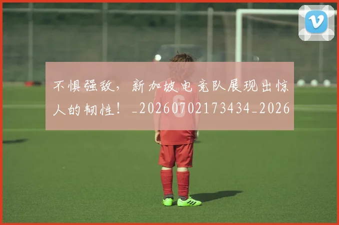 不惧强敌,新加坡电竞队展现出惊人的韧性!_20260702173434_20260715185613