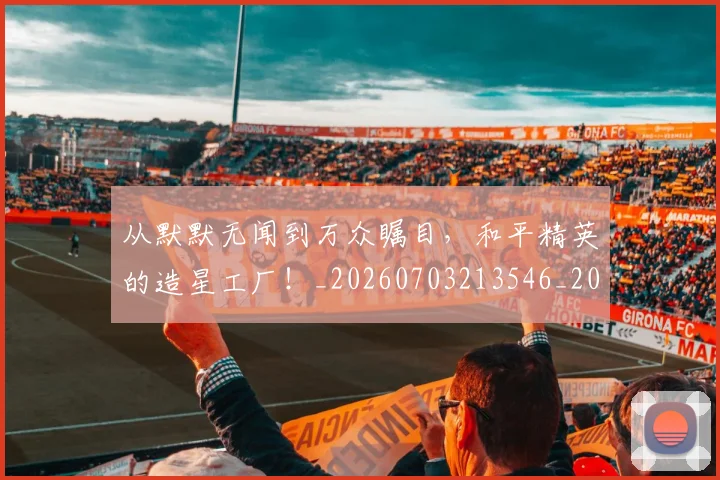 从默默无闻到万众瞩目，和平精英的造星工厂！_20260703213546_20260718002811