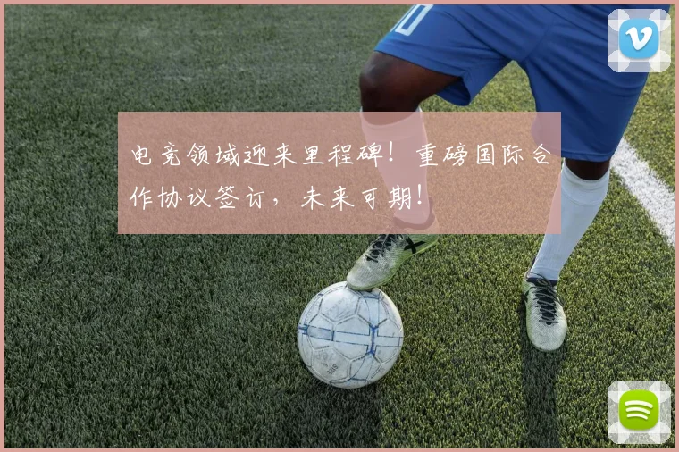 电竞领域迎来里程碑!重磅国际合作协议签订,未来可期!
