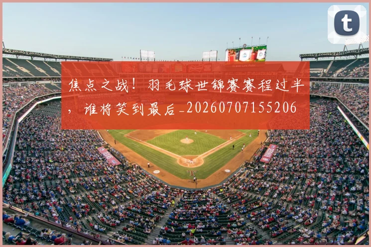 焦点之战！羽毛球世锦赛赛程过半，谁将笑到最后_20260707155206