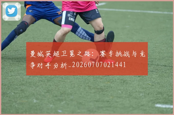 曼城英超卫冕之路:赛季挑战与竞争对手分析_20260707021441