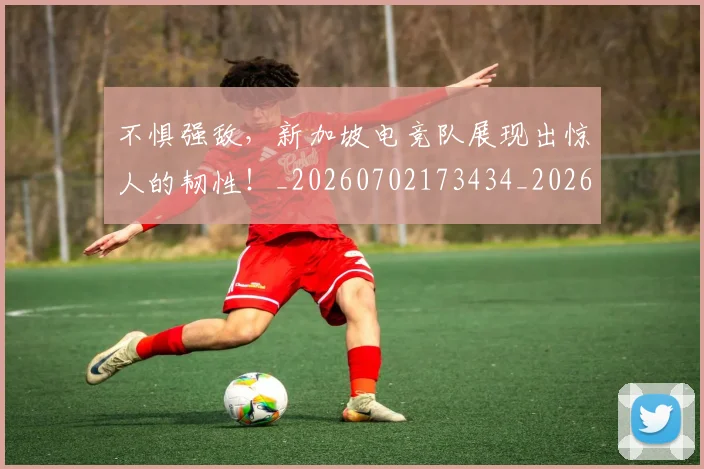不惧强敌，新加坡电竞队展现出惊人的韧性！_20260702173434_20260715185613