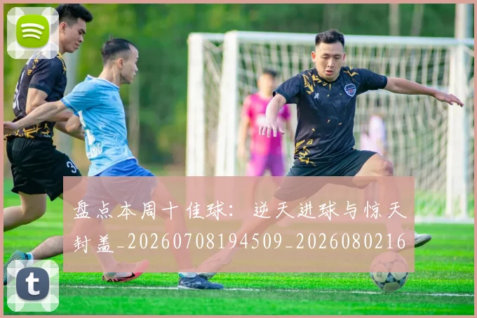 盘点本周十佳球：逆天进球与惊天封盖_20260708194509_20260802163859
