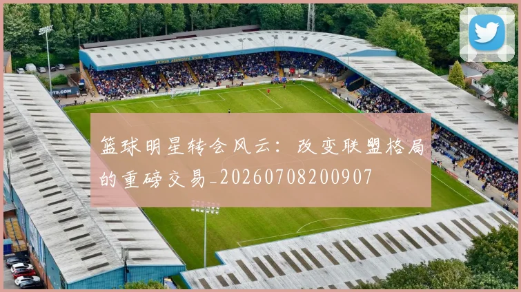 篮球明星转会风云：改变联盟格局的重磅交易_20260708200907