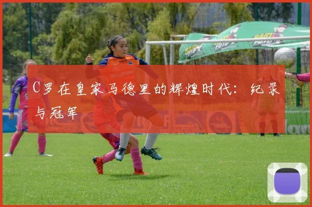 C罗在皇家马德里的辉煌时代：纪录与冠军