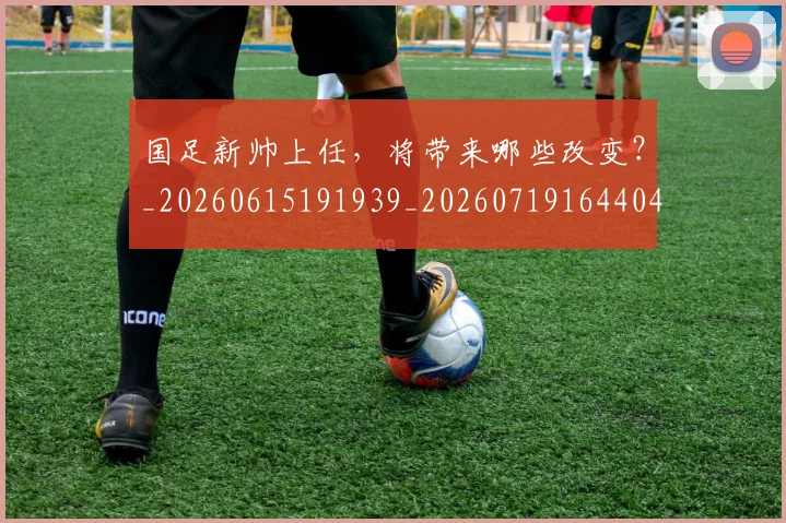 国足新帅上任，将带来哪些改变？_20260615191939_20260719164404