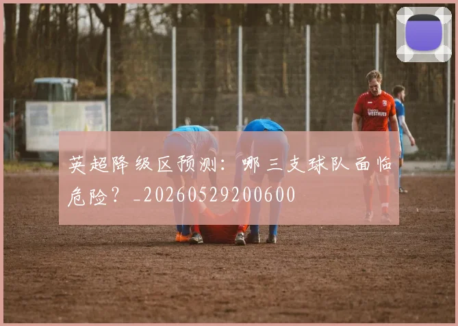 英超降级区预测：哪三支球队面临危险？_20260529200600