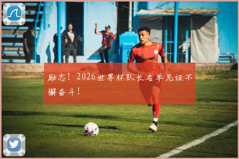 励志！2026世界杯队长名单见证不懈奋斗！