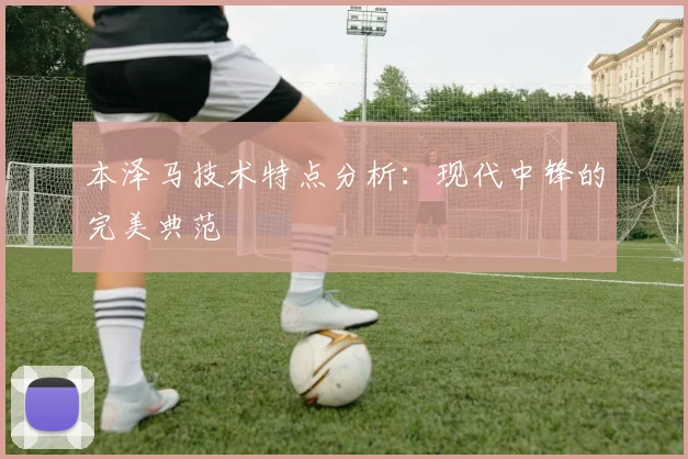本泽马技术特点分析：现代中锋的完美典范