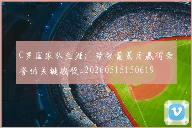 C罗国家队生涯：带领葡萄牙赢得荣誉的关键战役_20260515150619