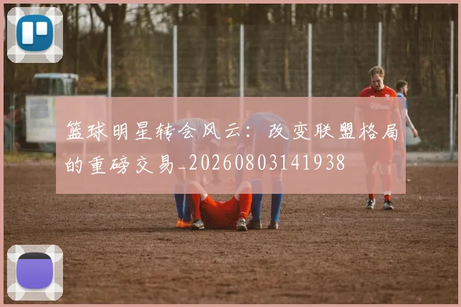 篮球明星转会风云：改变联盟格局的重磅交易_20260803141938