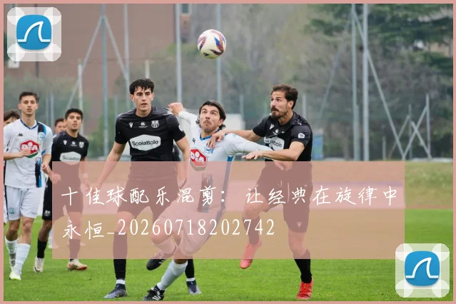 十佳球配乐混剪:让经典在旋律中永恒_20260718202742