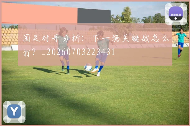国足对手分析：下一场关键战怎么打？_20260703223431