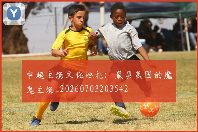 中超主场文化巡礼：最具氛围的魔鬼主场_20260703203542