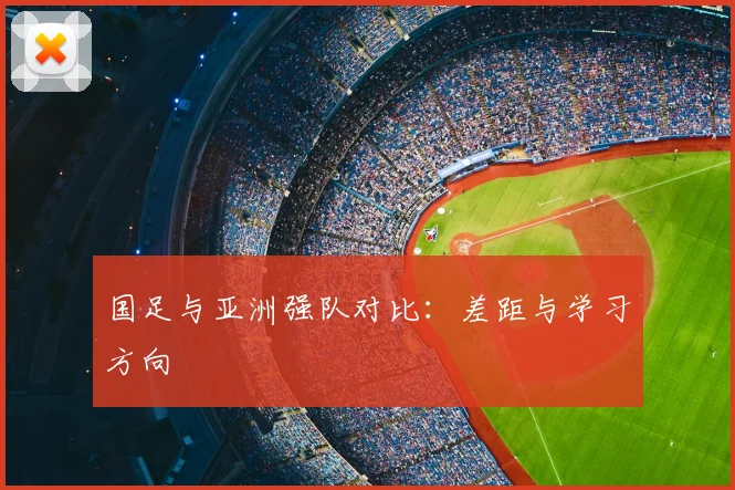 国足与亚洲强队对比:差距与学习方向