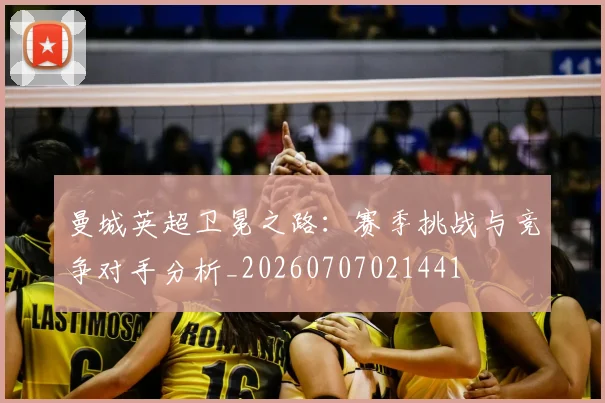 曼城英超卫冕之路：赛季挑战与竞争对手分析_20260707021441