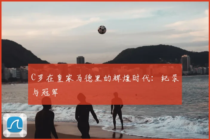C罗在皇家马德里的辉煌时代：纪录与冠军