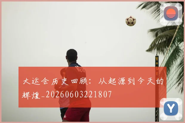 大运会历史回顾：从起源到今天的辉煌_20260603221807