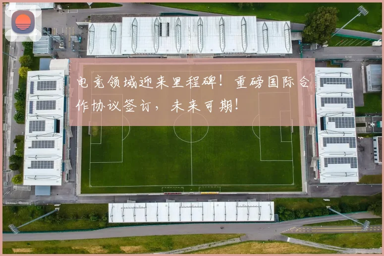电竞领域迎来里程碑!重磅国际合作协议签订,未来可期!