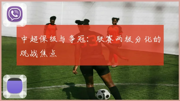 中超保级与争冠：联赛两极分化的观战焦点