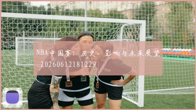 NBA中国赛：历史、影响与未来展望_20260612181229